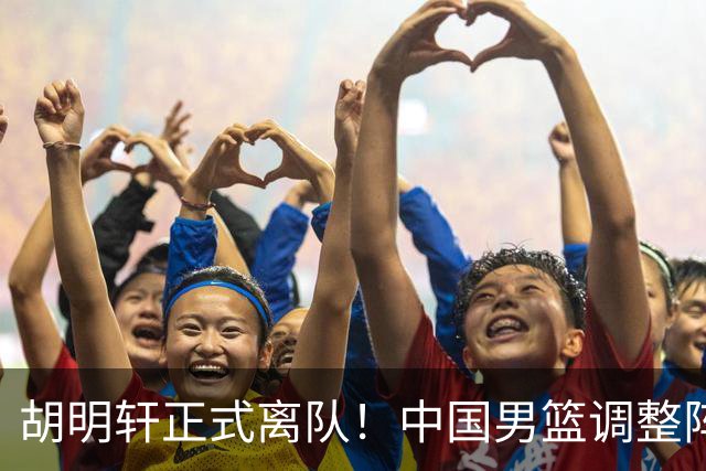 胡明轩正式离队！中国男篮调整阵容，MVP归队